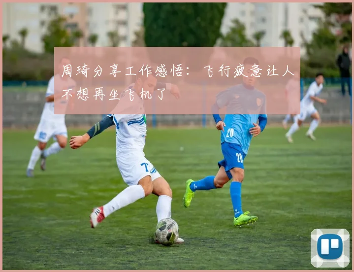 周琦分享工作感悟：飞行疲惫让人不想再坐飞机了