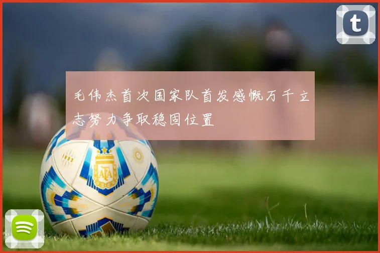 毛伟杰首次国家队首发感慨万千立志努力争取稳固位置