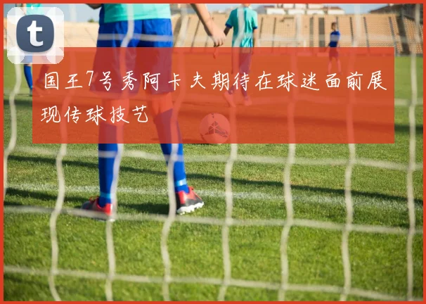 国王7号秀阿卡夫期待在球迷面前展现传球技艺