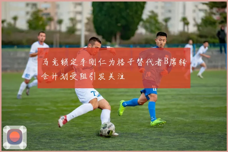 马竞锁定李刚仁为格子替代者B席转会计划受阻引发关注