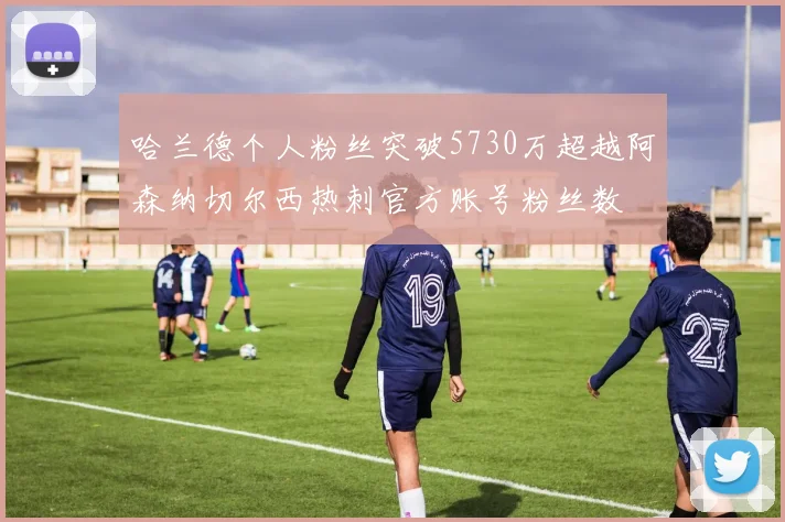 哈兰德个人粉丝突破5730万超越阿森纳切尔西热刺官方账号粉丝数