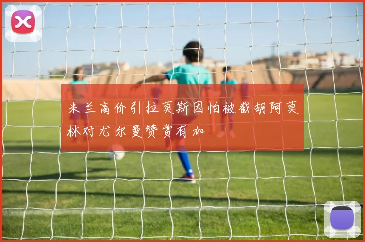 米兰高价引拉莫斯因怕被截胡阿莫林对尤尔曼赞赏有加