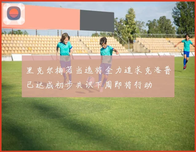 里克尔梅若当选将全力追求克洛普已达成初步共识下周即将行动