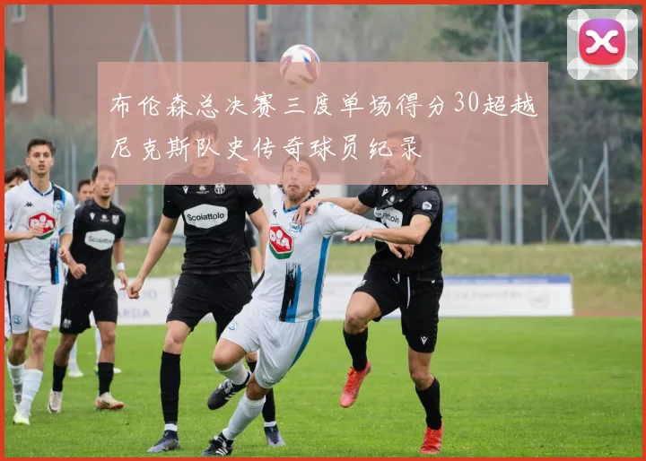 布伦森总决赛三度单场得分30超越尼克斯队史传奇球员纪录