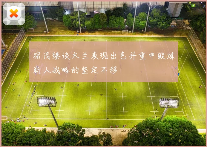 宿茂臻谈木兰表现出色并重申锻炼新人战略的坚定不移