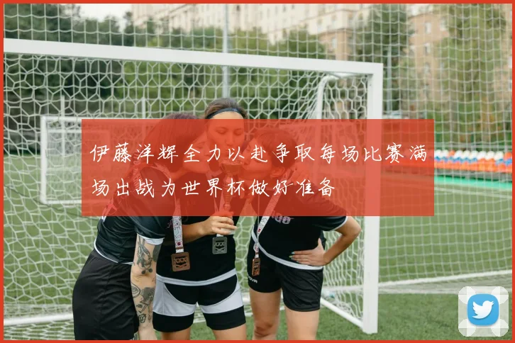 伊藤洋辉全力以赴争取每场比赛满场出战为世界杯做好准备