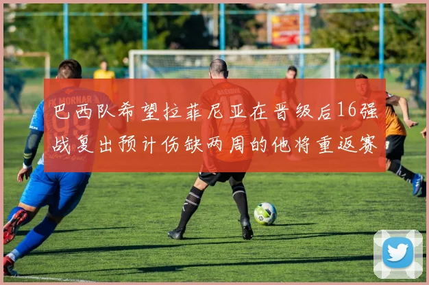 巴西队希望拉菲尼亚在晋级后16强战复出预计伤缺两周的他将重返赛场