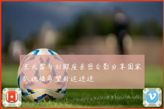 王大雷与刘殿座亲密合影分享国家队祝福希望好运连连
