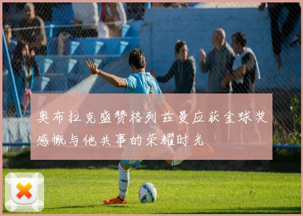 奥布拉克盛赞格列兹曼应获金球奖感慨与他共事的荣耀时光