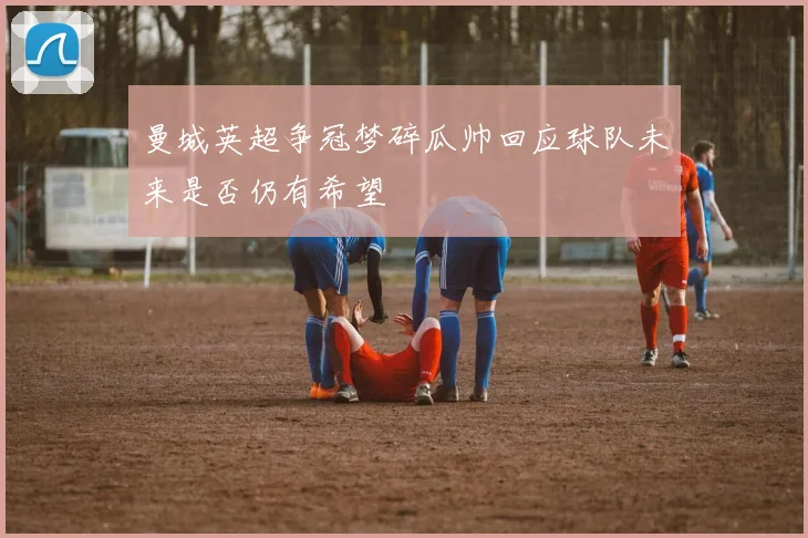 曼城英超争冠梦碎瓜帅回应球队未来是否仍有希望