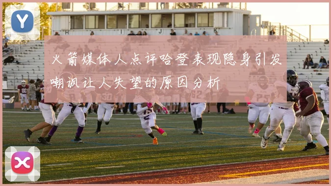 火箭媒体人点评哈登表现隐身引发嘲讽让人失望的原因分析