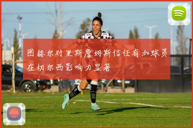 图赫尔对里斯詹姆斯信任有加球员在切尔西影响力显著