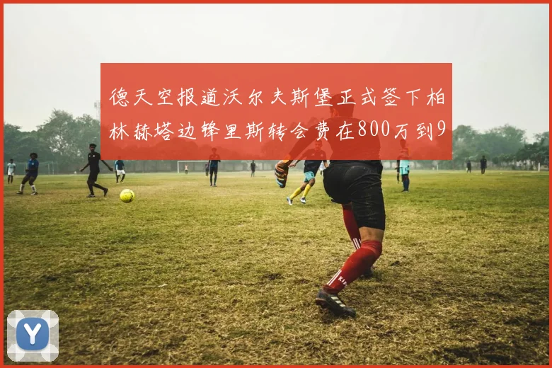 德天空报道沃尔夫斯堡正式签下柏林赫塔边锋里斯转会费在800万到900万欧之间