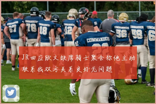 JR回应欧文缺席骑士聚会称他主动联系我双方关系良好无问题