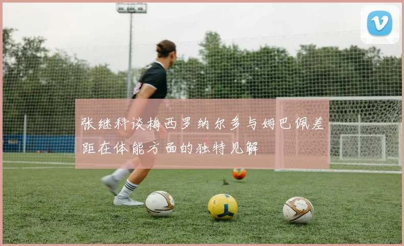 张继科谈梅西罗纳尔多与姆巴佩差距在体能方面的独特见解