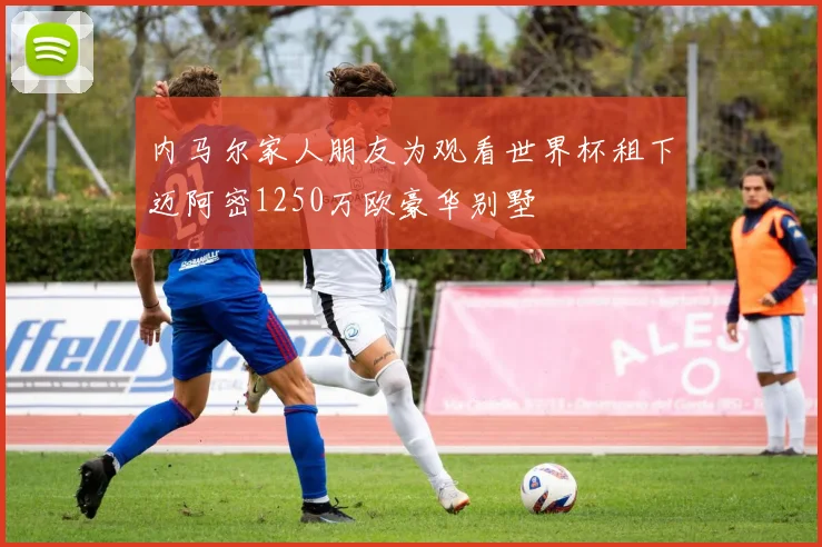 内马尔家人朋友为观看世界杯租下迈阿密1250万欧豪华别墅