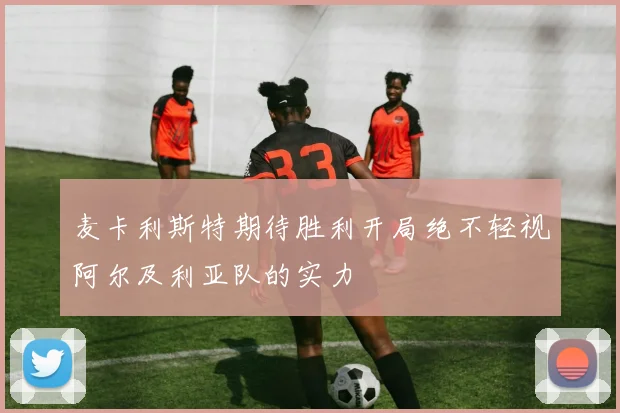 麦卡利斯特期待胜利开局绝不轻视阿尔及利亚队的实力