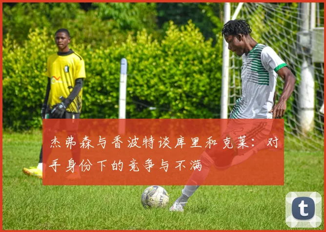 杰弗森与香波特谈库里和克莱：对手身份下的竞争与不满
