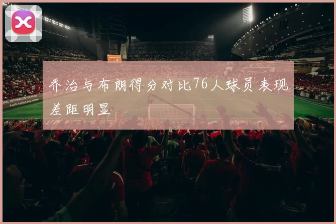 乔治与布朗得分对比76人球员表现差距明显