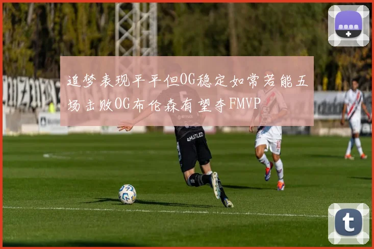 追梦表现平平但OG稳定如常若能五场击败OG布伦森有望夺FMVP