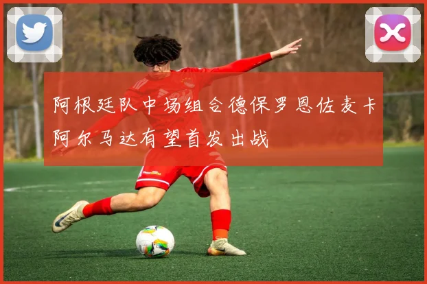 阿根廷队中场组合德保罗恩佐麦卡阿尔马达有望首发出战