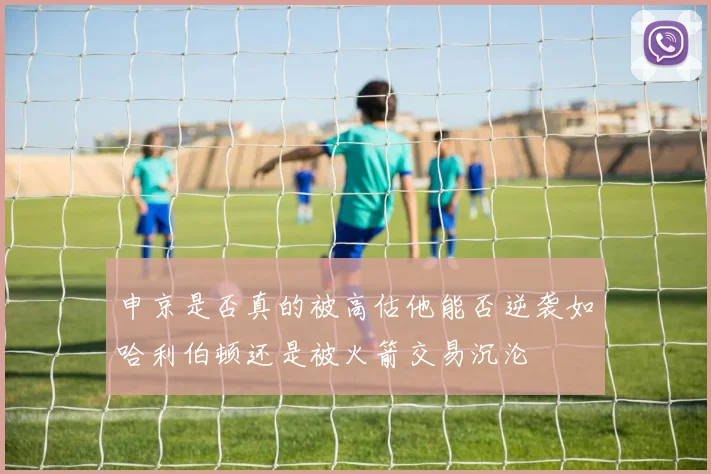 申京是否真的被高估他能否逆袭如哈利伯顿还是被火箭交易沉沦