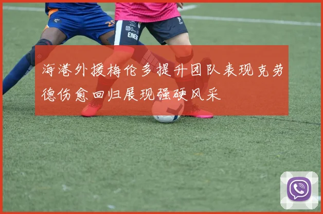 海港外援梅伦多提升团队表现克劳德伤愈回归展现强硬风采