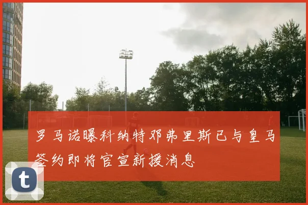 罗马诺曝科纳特邓弗里斯已与皇马签约即将官宣新援消息