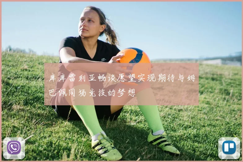 库库雷利亚畅谈愿望实现期待与姆巴佩同场竞技的梦想