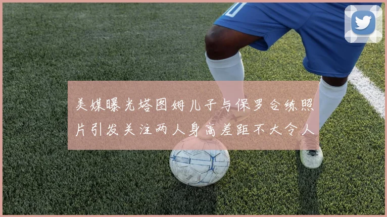 美媒曝光塔图姆儿子与保罗合练照片引发关注两人身高差距不大令人惊讶
