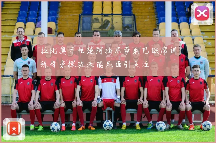 拉比奥于帕楚阿梅尼萨利巴缺席训练母亲探班未能见面引关注