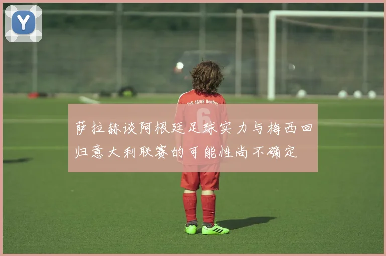 萨拉赫谈阿根廷足球实力与梅西回归意大利联赛的可能性尚不确定