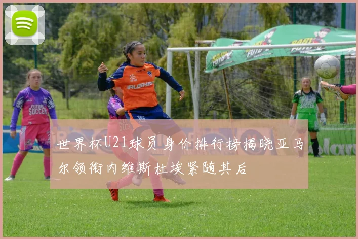 世界杯U21球员身价排行榜揭晓亚马尔领衔内维斯杜埃紧随其后