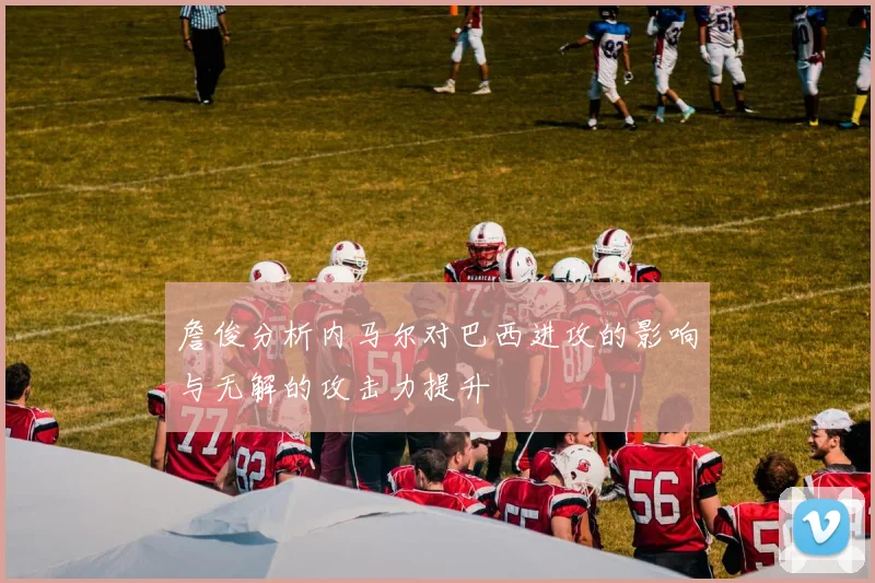 詹俊分析内马尔对巴西进攻的影响与无解的攻击力提升