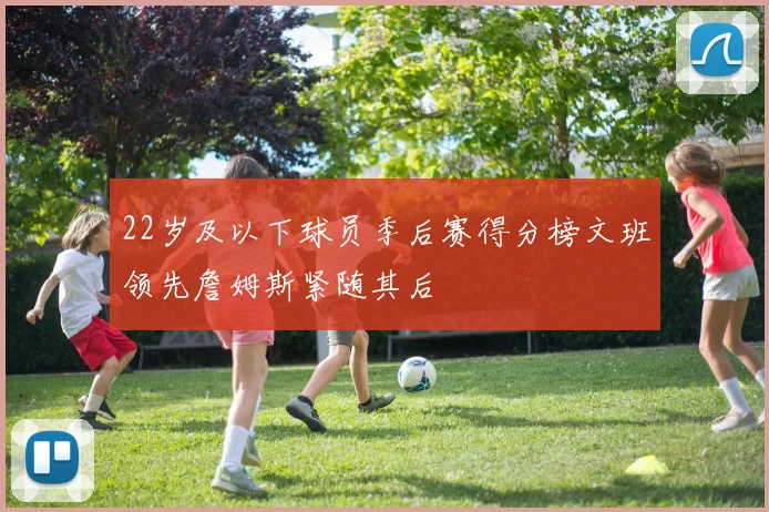 22岁及以下球员季后赛得分榜文班领先詹姆斯紧随其后