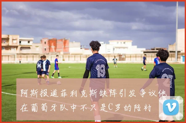 阿斯报道菲利克斯缺阵引发争议他在葡萄牙队中不只是C罗的陪衬