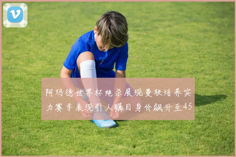阿玛德世界杯绝杀展现曼联培养实力赛季表现引人瞩目身价飙升至4500万欧